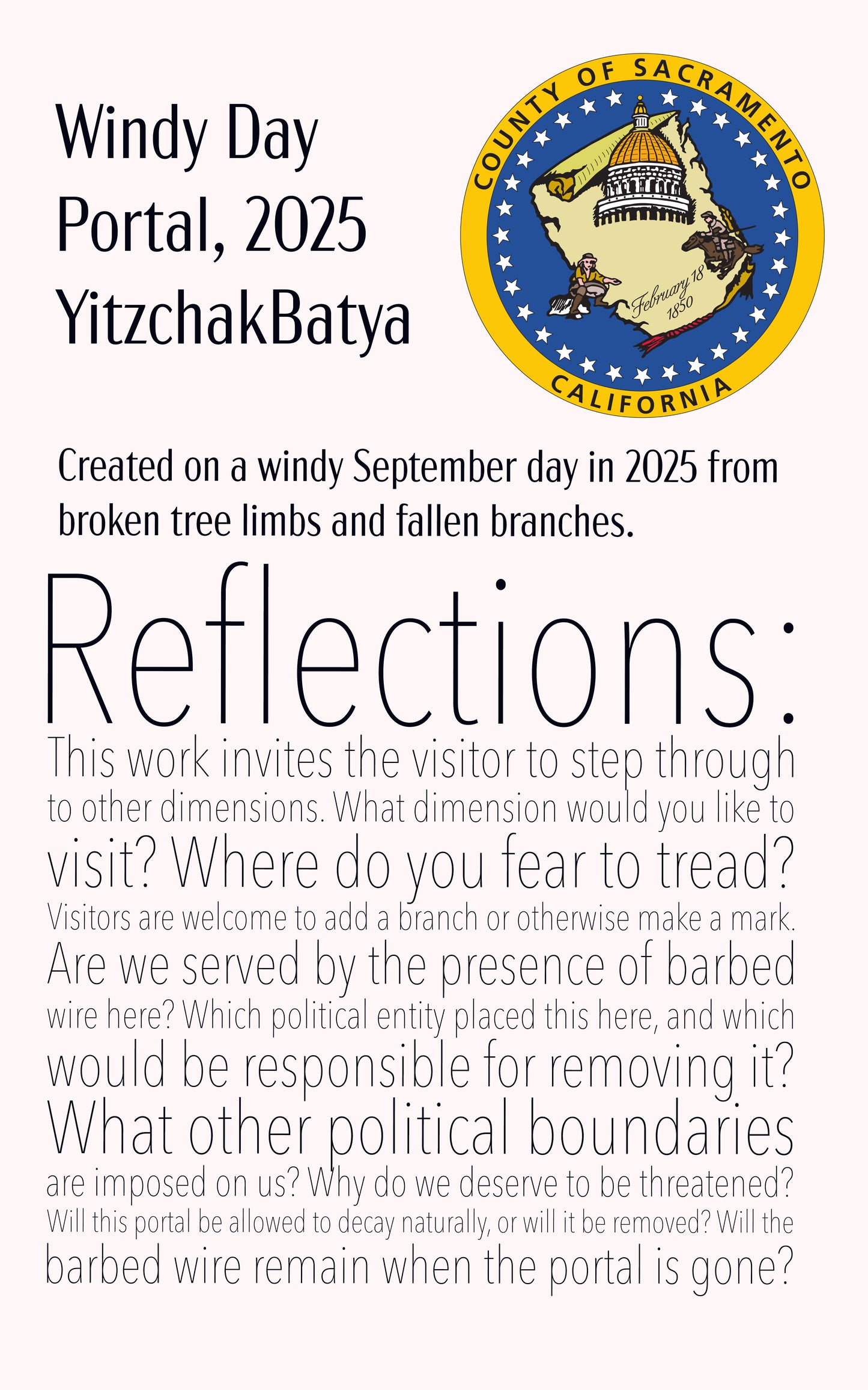 An installation card with the logo of the county of Sacramento. It says, "Windy Day Portal, 2025 YitzchakBatya. Created on a windy September day in 2025 from broken tree limbs and fallen branches. Reflections: his work invites the visitor to step through to other dimensions. What dimension would you like to visit? Where do you fear to tread? Visitors are welcome to add a branch or otherwise make a mark. Are we served by the presence of barbed wire here? Which political entity placed this here?"