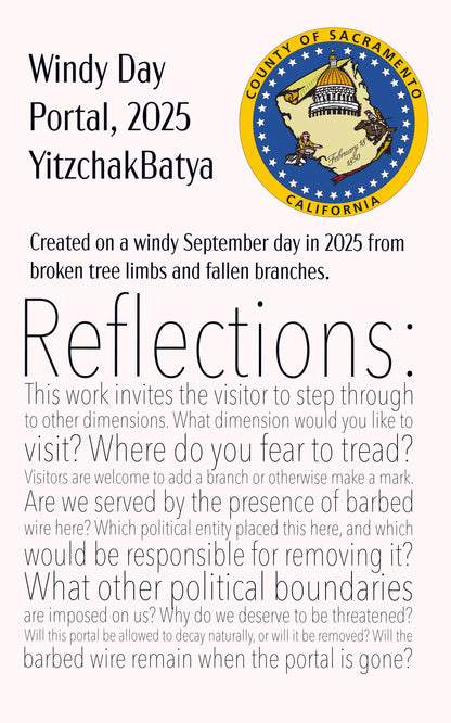 An installation card with the logo of the county of Sacramento. It says, "Windy Day Portal, 2025 YitzchakBatya. Created on a windy September day in 2025 from broken tree limbs and fallen branches. Reflections: his work invites the visitor to step through to other dimensions. What dimension would you like to visit? Where do you fear to tread? Visitors are welcome to add a branch or otherwise make a mark. Are we served by the presence of barbed wire here? Which political entity placed this here?"